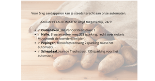AARDAPPELAUTOMATEN 247 Altijd toegankelijk 247 Aardappelen per 5 kg in Oudenaken Jan Vandersteenstraat 1 in Halle Brusselsesteenweg 328 parking recht over notaris Muyshondt mag je de boe